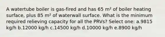 A watertube boiler is gas-fired and has 65 m² of boiler heating surface, plus 85 m² of waterwall surface. What is the minimum required relieving capacity for all the PRVs? Select one: a.9815 kg/h b.12000 kg/h c.14500 kg/h d.10000 kg/h e.8900 kg/h