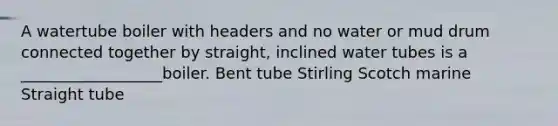 A watertube boiler with headers and no water or mud drum connected together by straight, inclined water tubes is a __________________boiler. Bent tube Stirling Scotch marine Straight tube