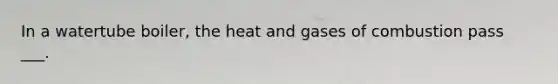 In a watertube boiler, the heat and gases of combustion pass ___.