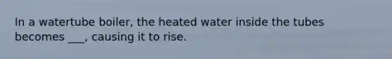 In a watertube boiler, the heated water inside the tubes becomes ___, causing it to rise.