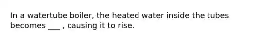 In a watertube boiler, the heated water inside the tubes becomes ___ , causing it to rise.