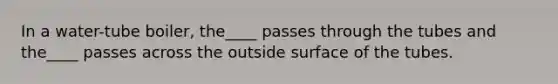 In a water-tube boiler, the____ passes through the tubes and the____ passes across the outside surface of the tubes.