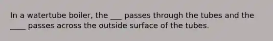 In a watertube boiler, the ___ passes through the tubes and the ____ passes across the outside surface of the tubes.