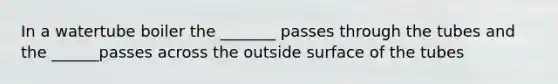 In a watertube boiler the _______ passes through the tubes and the ______passes across the outside surface of the tubes