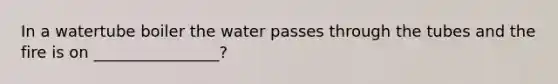 In a watertube boiler the water passes through the tubes and the fire is on ________________?