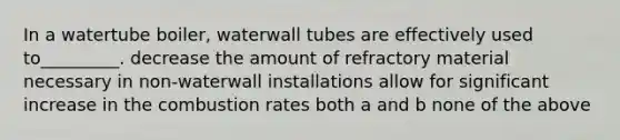 In a watertube boiler, waterwall tubes are effectively used to_________. decrease the amount of refractory material necessary in non-waterwall installations allow for significant increase in the combustion rates both a and b none of the above