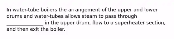 In water-tube boilers the arrangement of the upper and lower drums and water-tubes allows steam to pass through _______________ in the upper drum, flow to a superheater section, and then exit the boiler.