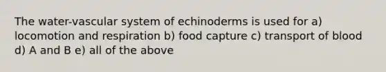 The water-vascular system of echinoderms is used for a) locomotion and respiration b) food capture c) transport of blood d) A and B e) all of the above