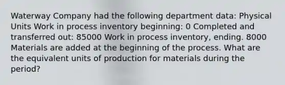 Waterway Company had the following department data: Physical Units Work in process inventory beginning: 0 Completed and transferred out: 85000 Work in process inventory, ending. 8000 Materials are added at the beginning of the process. What are the equivalent units of production for materials during the period?