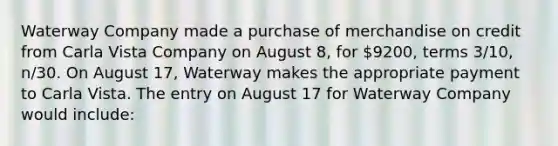 Waterway Company made a purchase of merchandise on credit from Carla Vista Company on August 8, for 9200, terms 3/10, n/30. On August 17, Waterway makes the appropriate payment to Carla Vista. The entry on August 17 for Waterway Company would include: