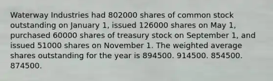 Waterway Industries had 802000 shares of common stock outstanding on January 1, issued 126000 shares on May 1, purchased 60000 shares of treasury stock on September 1, and issued 51000 shares on November 1. The weighted average shares outstanding for the year is 894500. 914500. 854500. 874500.