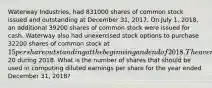 Waterway Industries, had 831000 shares of common stock issued and outstanding at December 31, 2017. On July 1, 2018, an additional 39200 shares of common stock were issued for cash. Waterway also had unexercised stock options to purchase 32200 shares of common stock at 15 per share outstanding at the beginning and end of 2018. The average market price of Waterway's common stock was20 during 2018. What is the number of shares that should be used in computing diluted earnings per share for the year ended December 31, 2018?