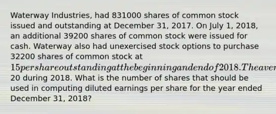 Waterway Industries, had 831000 shares of common stock issued and outstanding at December 31, 2017. On July 1, 2018, an additional 39200 shares of common stock were issued for cash. Waterway also had unexercised stock options to purchase 32200 shares of common stock at 15 per share outstanding at the beginning and end of 2018. The average market price of Waterway's common stock was20 during 2018. What is the number of shares that should be used in computing diluted earnings per share for the year ended December 31, 2018?