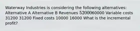 Waterway Industries is considering the following alternatives: Alternative A Alternative B Revenues 5200060000 Variable costs 31200 31200 Fixed costs 10000 16000 What is the incremental profit?