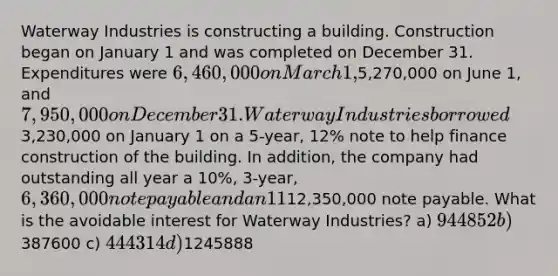 Waterway Industries is constructing a building. Construction began on January 1 and was completed on December 31. Expenditures were 6,460,000 on March 1,5,270,000 on June 1, and 7,950,000 on December 31. Waterway Industries borrowed3,230,000 on January 1 on a 5-year, 12% note to help finance construction of the building. In addition, the company had outstanding all year a 10%, 3-year, 6,360,000 note payable and an 11%, 4-year,12,350,000 note payable. What is the avoidable interest for Waterway Industries? a) 944852 b)387600 c) 444314 d)1245888