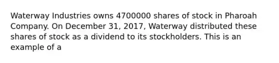 Waterway Industries owns 4700000 shares of stock in Pharoah Company. On December 31, 2017, Waterway distributed these shares of stock as a dividend to its stockholders. This is an example of a