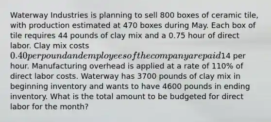 Waterway Industries is planning to sell 800 boxes of ceramic tile, with production estimated at 470 boxes during May. Each box of tile requires 44 pounds of clay mix and a 0.75 hour of direct labor. Clay mix costs 0.40 per pound and employees of the company are paid14 per hour. Manufacturing overhead is applied at a rate of 110% of direct labor costs. Waterway has 3700 pounds of clay mix in beginning inventory and wants to have 4600 pounds in ending inventory. What is the total amount to be budgeted for direct labor for the month?