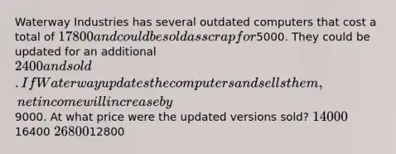 Waterway Industries has several outdated computers that cost a total of 17800 and could be sold as scrap for5000. They could be updated for an additional 2400 and sold. If Waterway updates the computers and sells them, net income will increase by9000. At what price were the updated versions sold? 1400016400 2680012800