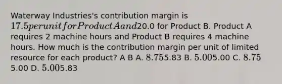 Waterway Industries's contribution margin is 17.5 per unit for Product A and20.0 for Product B. Product A requires 2 machine hours and Product B requires 4 machine hours. How much is the contribution margin per unit of limited resource for each product? A B A. 8.755.83 B. 5.005.00 C. 8.755.00 D. 5.005.83