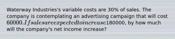 Waterway Industries's variable costs are 30% of sales. The company is contemplating an advertising campaign that will cost 60000. If sales are expected to increase180000, by how much will the company's net income increase?