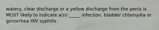 watery, clear discharge or a yellow discharge from the penis is MOST likely to indicate a(n) _____ infection. bladder chlamydia or gonorrhea HIV syphilis