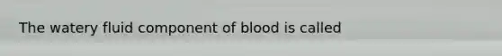 The watery fluid component of blood is called