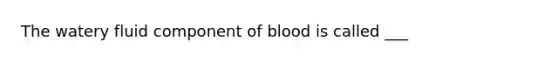 The watery fluid component of blood is called ___