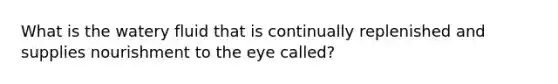 What is the watery fluid that is continually replenished and supplies nourishment to the eye called?