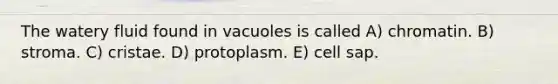 The watery fluid found in vacuoles is called A) chromatin. B) stroma. C) cristae. D) protoplasm. E) cell sap.