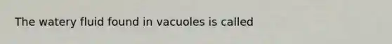 The watery fluid found in vacuoles is called