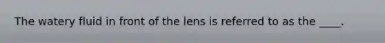 The watery fluid in front of the lens is referred to as the ____.