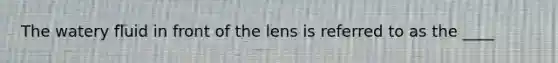 The watery fluid in front of the lens is referred to as the ____