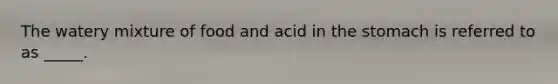 The watery mixture of food and acid in the stomach is referred to as _____.