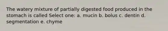 The watery mixture of partially digested food produced in the stomach is called Select one: a. mucin b. bolus c. dentin d. segmentation e. chyme