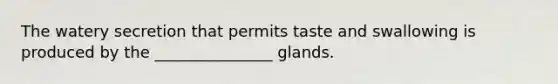 The watery secretion that permits taste and swallowing is produced by the _______________ glands.