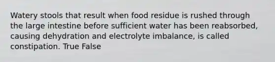 Watery stools that result when food residue is rushed through the large intestine before sufficient water has been reabsorbed, causing dehydration and electrolyte imbalance, is called constipation. True False