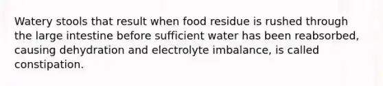 Watery stools that result when food residue is rushed through the large intestine before sufficient water has been reabsorbed, causing dehydration and electrolyte imbalance, is called constipation.