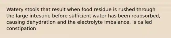 Watery stools that result when food residue is rushed through the large intestine before sufficient water has been reabsorbed, causing dehydration and the electrolyte imbalance, is called constipation