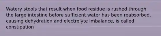 Watery stools that result when food residue is rushed through the large intestine before sufficient water has been reabsorbed, causing dehydration and electrolyte imbalance, is called constipation