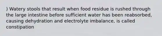 ) Watery stools that result when food residue is rushed through the large intestine before sufficient water has been reabsorbed, causing dehydration and electrolyte imbalance, is called constipation