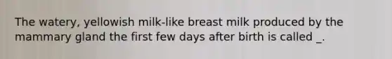 The watery, yellowish milk-like breast milk produced by the mammary gland the first few days after birth is called _.