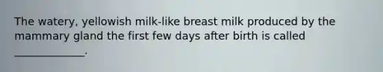 The watery, yellowish milk-like breast milk produced by the mammary gland the first few days after birth is called _____________.