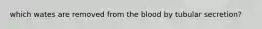 which wates are removed from the blood by tubular secretion?
