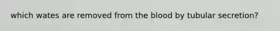 which wates are removed from the blood by tubular secretion?