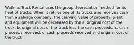 Watkins Truck Rental uses the group depreciation method for its fleet of trucks. When it retires one of its trucks and receives cash from a salvage company, the carrying value of property, plant, and equipment will be decreased by the a. original cost of the truck. b. original cost of the truck less the cash proceeds. c. cash proceeds received. d. cash proceeds received and original cost of the truck