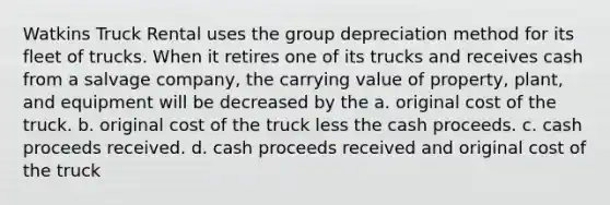 Watkins Truck Rental uses the group depreciation method for its fleet of trucks. When it retires one of its trucks and receives cash from a salvage company, the carrying value of property, plant, and equipment will be decreased by the a. original cost of the truck. b. original cost of the truck less the cash proceeds. c. cash proceeds received. d. cash proceeds received and original cost of the truck