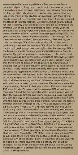 Watsamattawith University (WU) is a fine institution, but a paradoxical place. They have comfortable dorm rooms, yet all the students sleep in class; their track team streaks from place to place, yet their cheeks are red with embarrassment as they lose every meet; every student is vegetarian, yet their dining facility is named Holstein Hall; and their student senate is called the House of Representatives. Go figure! And go figure, indeed—for that is exactly what the registrar of WU did in computing the average GPA of the current graduating class. Every year she computes the average GPA of the male students, the female stu- dents, and then all the students from that graduating class. This year she noticed something most peculiar. The average GPA of the male students in the current graduating class was higher than the average GPA of the male students from last year's graduating class and the average GPA of the female students in the current graduating class was higher than the average GPA of the female students from last year's graduating class. Sounds great for the current graduates. Unfortunately, she discovered that the average GPA of the entire graduating class was actually lower than the average GPA of last year's class. What!? Given that there were no errors in the registrar's computations, is it possible that such a phenomenon could occur or is this scenario so ridicu- lously impossible that merely asking the question deserves the response: Watsamattawith U?! If such a scenario is possible, explain how by describ- ing an example where the GPAs of the males goes up, the GPA of the females goes up, but the GPA of all the students goes down. Otherwise respond with . . . well, you know. answer:uppose there are 300 students in each of the graduating classes. In last year's class, 150 were male and 150 were female. Suppose that the average GPA of last year's men was 2.0 and the average GPA of last year's women was 3.5. Then the average GPA for last year's graduating class was 2.75. One way to arrive at that answer is to replace all the men's GPAs with the male average and all the women's GPAs with the female average and then average all 300 GPAs as follows: (2.0 x 150 + 3.5 x 150)/300 = 825/300 = 2.75 Now assume that this year's graduating class is comprised of 200 men and only 100 women. If the average GPA of the male students rose to 2.1 (higher than last year's average) and the average GPA of the female students became 3.6 (again higher than last year's average), then the GPA for this year's class can be found by computing: (2.l x 200 + 3.6 x 100)/300 = (420 + 360)/300 = 780/300 = 2.6! Amazing . . . until we realized we had the ability to change the proportion of men to women. By having a higher proportion of the poorer male students, even though the GPA of the males increased from 2.0 to 2.1, since there were more males this year, they dragged down the GPA of the student body. The number of male students compared to female students was a quantity that could be changed, but we might not have thought about that possibility. Hidden features of a statistical situation like this are sometimes called "lurking variables."