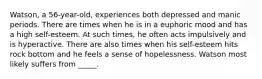 Watson, a 56-year-old, experiences both depressed and manic periods. There are times when he is in a euphoric mood and has a high self-esteem. At such times, he often acts impulsively and is hyperactive. There are also times when his self-esteem hits rock bottom and he feels a sense of hopelessness. Watson most likely suffers from _____.