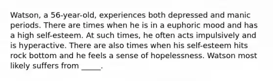 Watson, a 56-year-old, experiences both depressed and manic periods. There are times when he is in a euphoric mood and has a high self-esteem. At such times, he often acts impulsively and is hyperactive. There are also times when his self-esteem hits rock bottom and he feels a sense of hopelessness. Watson most likely suffers from _____.