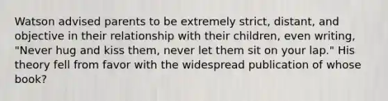 Watson advised parents to be extremely strict, distant, and objective in their relationship with their children, even writing, "Never hug and kiss them, never let them sit on your lap." His theory fell from favor with the widespread publication of whose book?